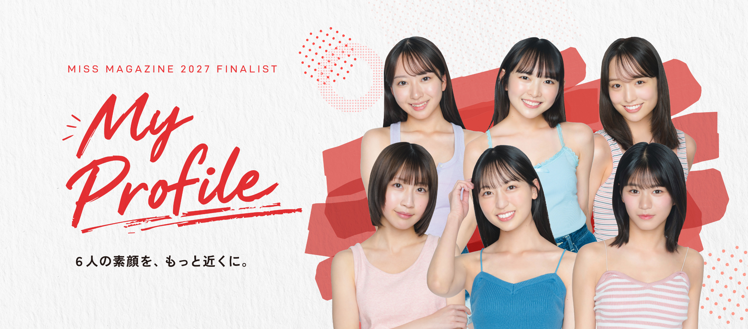 MISS MAGAZINE 2027 FINALIST My Profile 6人の素顔を、もっと近くに。